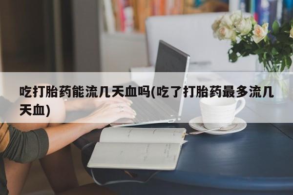 正品堕胎药咨询购买吃打胎药能流几天血吗(吃了打胎药最多流几天血)
