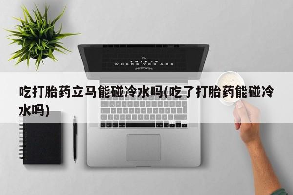 正品堕胎药咨询购买吃打胎药立马能碰冷水吗(吃了打胎药能碰冷水吗)