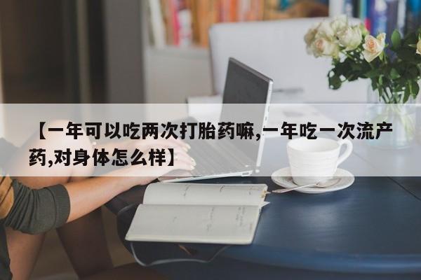 正品堕胎药咨询购买【一年可以吃两次打胎药嘛,一年吃一次流产药,对身体怎么样】