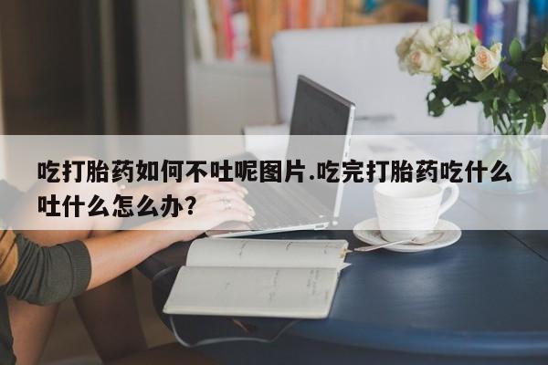 正品堕胎药咨询购买吃打胎药如何不吐呢图片.吃完打胎药吃什么吐什么怎么办？