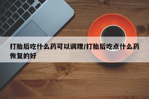 正品堕胎药咨询购买打胎后吃什么药可以调理/打胎后吃点什么药恢复的好