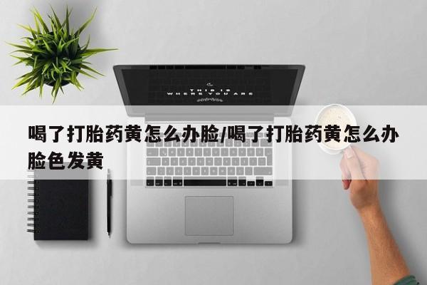 正品堕胎药咨询购买喝了打胎药黄怎么办脸/喝了打胎药黄怎么办脸色发黄