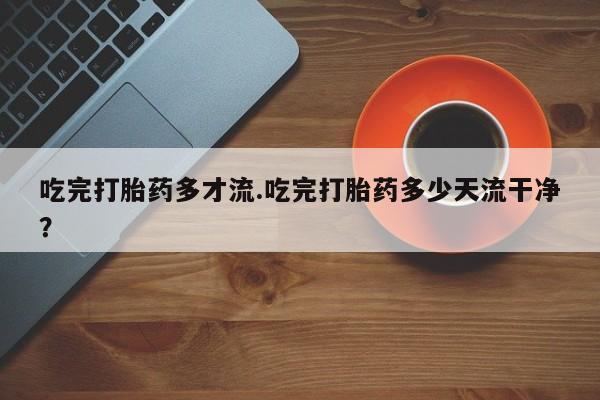 正品堕胎药咨询购买吃完打胎药多才流.吃完打胎药多少天流干净？